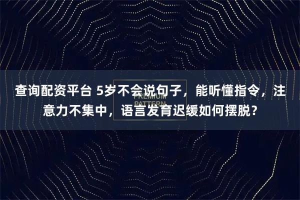 查询配资平台 5岁不会说句子，能听懂指令，注意力不集中，语言发育迟缓如何摆脱？