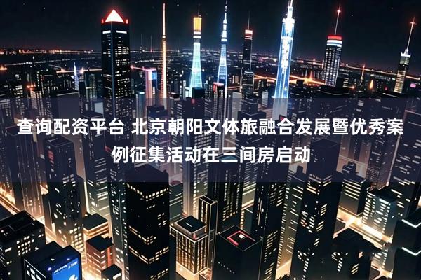查询配资平台 北京朝阳文体旅融合发展暨优秀案例征集活动在三间房启动
