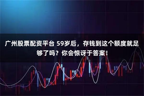 广州股票配资平台 59岁后，存钱到这个额度就足够了吗？你会惊讶于答案！