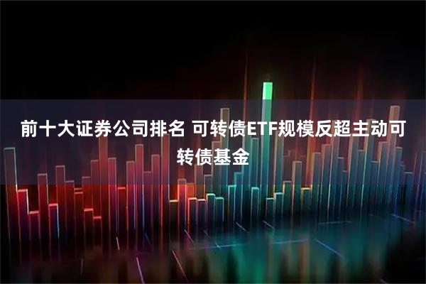 前十大证券公司排名 可转债ETF规模反超主动可转债基金