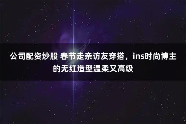 公司配资炒股 春节走亲访友穿搭，ins时尚博主的无红造型温柔又高级