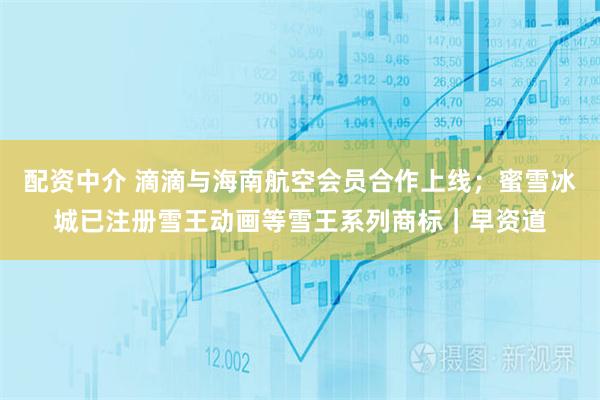配资中介 滴滴与海南航空会员合作上线；蜜雪冰城已注册雪王动画等雪王系列商标｜早资道