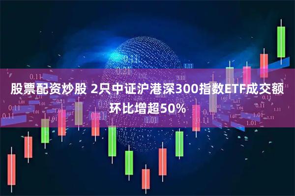 股票配资炒股 2只中证沪港深300指数ETF成交额环比增超50%