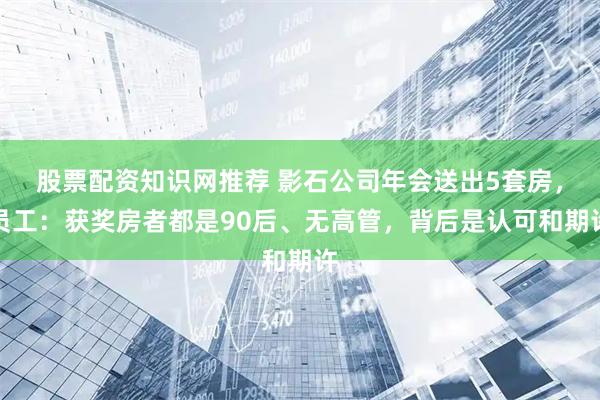 股票配资知识网推荐 影石公司年会送出5套房，员工：获奖房者都是90后、无高管，背后是认可和期许