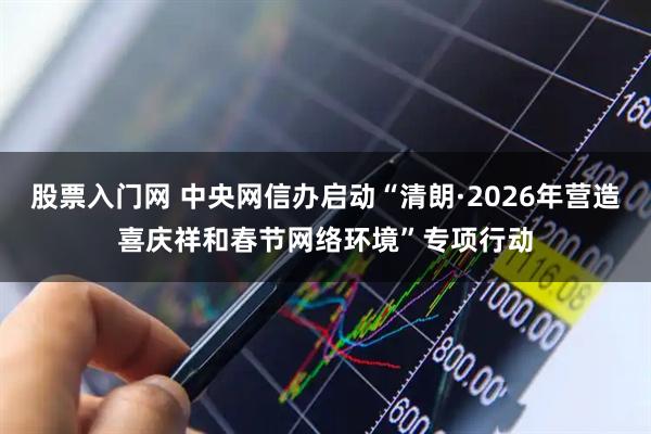 股票入门网 中央网信办启动“清朗·2026年营造喜庆祥和春节网络环境”专项行动