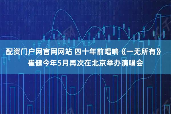 配资门户网官网网站 四十年前唱响《一无所有》 崔健今年5月再次在北京举办演唱会