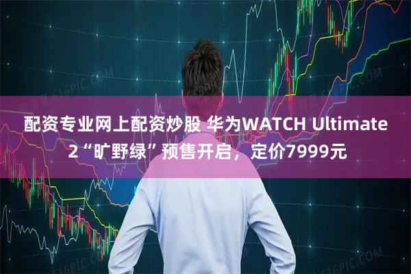 配资专业网上配资炒股 华为WATCH Ultimate 2“旷野绿”预售开启，定价7999元