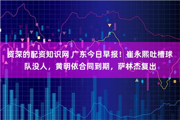 资深的配资知识网 广东今日早报！崔永熙吐槽球队没人，黄明依合同到期，萨林杰复出