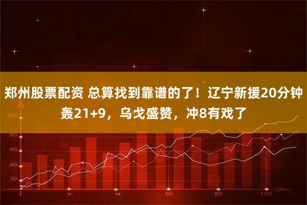 郑州股票配资 总算找到靠谱的了！辽宁新援20分钟轰21+9，乌戈盛赞，冲8有戏了